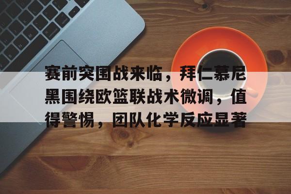 九游体育app-包含赛前突围战来临，拜仁慕尼黑围绕欧篮联战术微调，值得警惕，团队化学反应显著的词条
