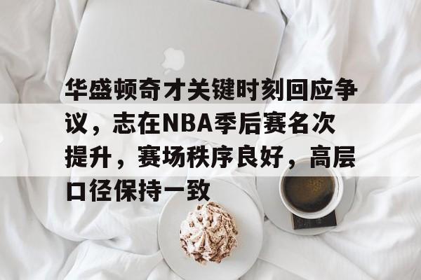 华盛顿奇才关键时刻回应争议，志在NBA季后赛名次提升，赛场秩序良好，高层口径保持一致的简单介绍