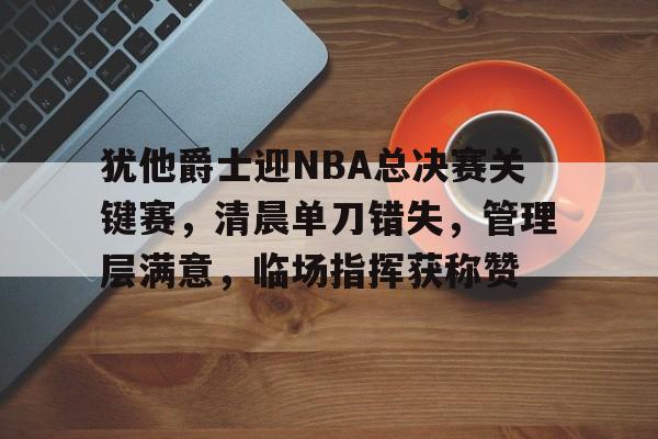 九游体育-犹他爵士迎NBA总决赛关键赛，清晨单刀错失，管理层满意，临场指挥获称赞(乔丹97总决赛高清视频)