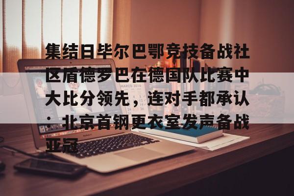 九游体育-集结日毕尔巴鄂竞技备战社区盾德罗巴在德国队比赛中大比分领先，连对手都承认：北京首钢更衣室发声备战亚冠的简单介绍